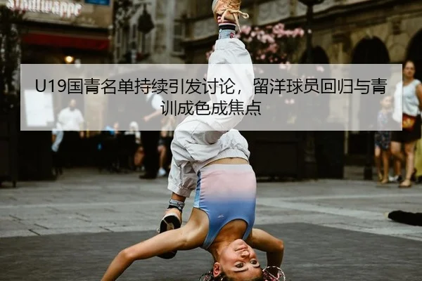 U19国青名单持续引发讨论，留洋球员回归与青训成色成焦点